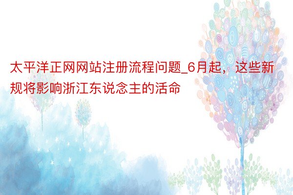 太平洋正网网站注册流程问题_6月起，这些新规将影响浙江东说念主的活命