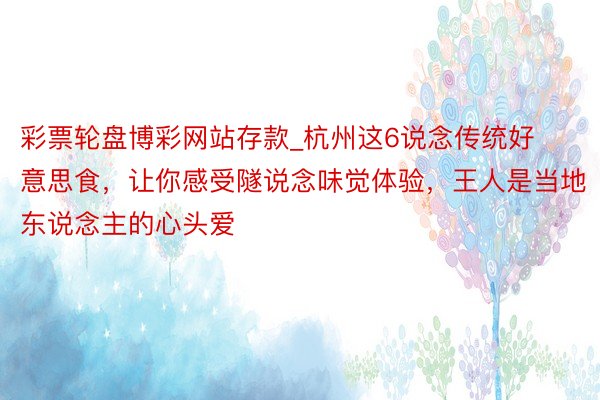 彩票轮盘博彩网站存款_杭州这6说念传统好意思食，让你感受隧说念味觉体验，王人是当地东说念主的心头爱
