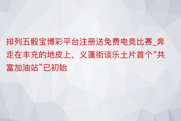 排列五骰宝博彩平台注册送免费电竞比赛_奔走在丰充的地皮上，义蓬街谈乐土片首个“共富加油站”已初始