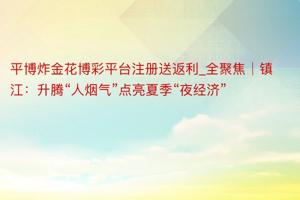 平博炸金花博彩平台注册送返利_全聚焦│镇江：升腾“人烟气”点亮夏季“夜经济”