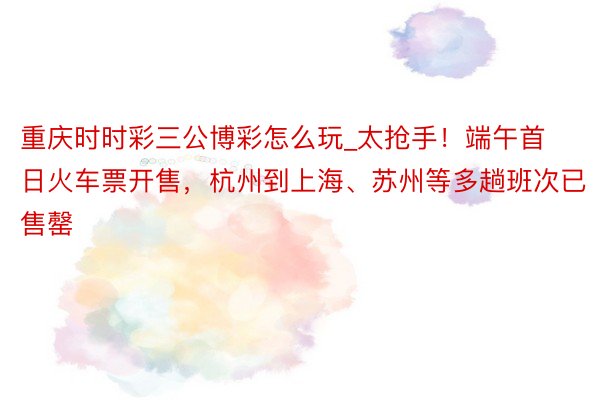 重庆时时彩三公博彩怎么玩_太抢手！端午首日火车票开售，杭州到上海、苏州等多趟班次已售罄