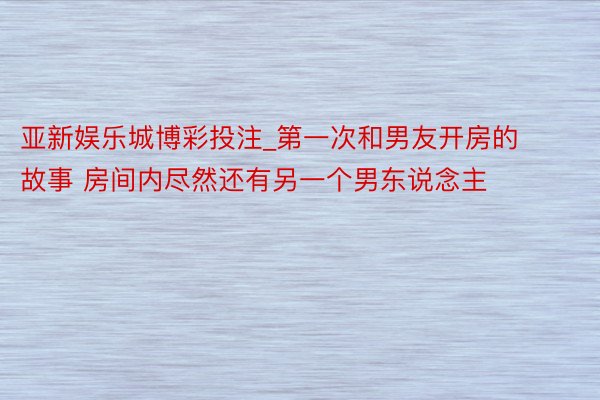 亚新娱乐城博彩投注_第一次和男友开房的故事 房间内尽然还有另一个男东说念主