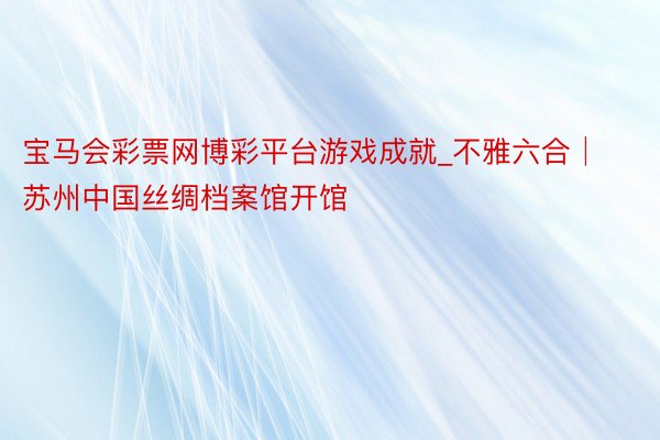 宝马会彩票网博彩平台游戏成就_不雅六合│苏州中国丝绸档案馆开馆