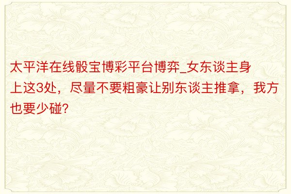 太平洋在线骰宝博彩平台博弈_女东谈主身上这3处，尽量不要粗豪让别东谈主推拿，我方也要少碰？