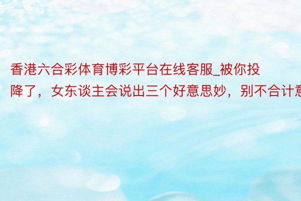 香港六合彩体育博彩平台在线客服_被你投降了，女东谈主会说出三个好意思妙，别不合计意