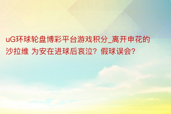 uG环球轮盘博彩平台游戏积分_离开申花的沙拉维 为安在进球后哀泣？假球误会？