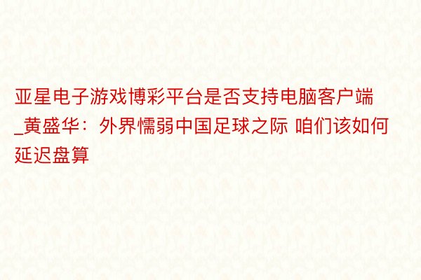 亚星电子游戏博彩平台是否支持电脑客户端_黄盛华：外界懦弱中国足球之际 咱们该如何延迟盘算