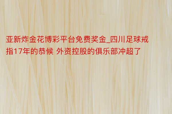 亚新炸金花博彩平台免费奖金_四川足球戒指17年的恭候 外资控股的俱乐部冲超了