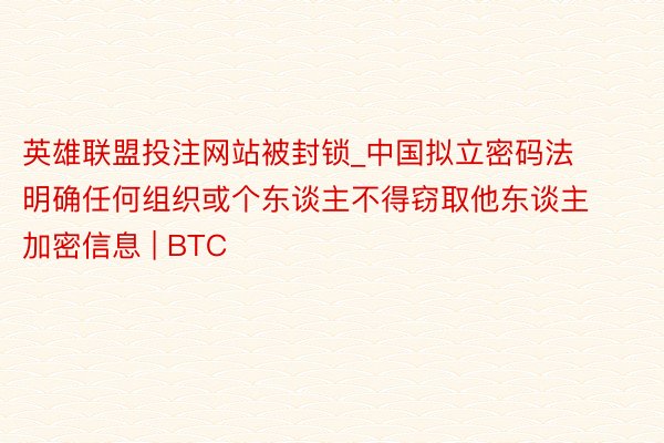 英雄联盟投注网站被封锁_中国拟立密码法 明确任何组织或个东谈主不得窃取他东谈主加密信息 | BTC