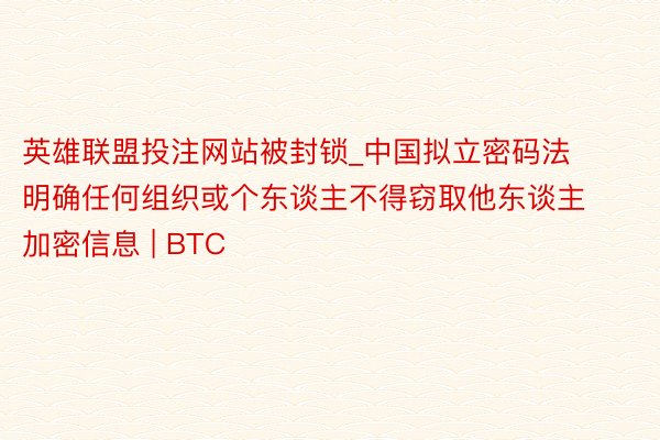 英雄联盟投注网站被封锁_中国拟立密码法 明确任何组织或个东谈主不得窃取他东谈主加密信息 | BTC