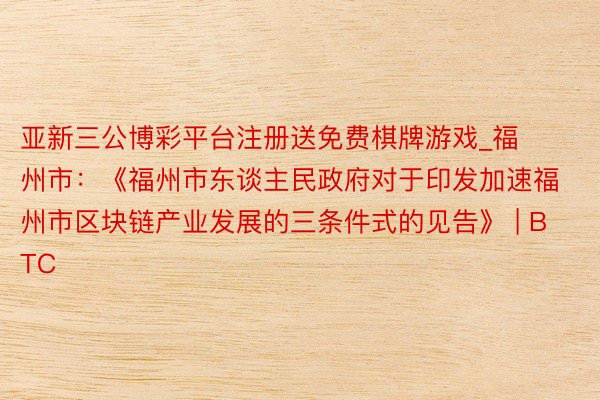 亚新三公博彩平台注册送免费棋牌游戏_福州市：《福州市东谈主民政府对于印发加速福州市区块链产业发展的三条件式的见告》 | BTC