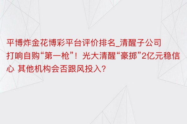 平博炸金花博彩平台评价排名_清醒子公司打响自购“第一枪”！光大清醒“豪掷”2亿元稳信心 其他机构会否跟风投入？