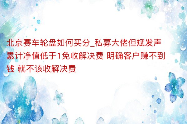 北京赛车轮盘如何买分_私募大佬但斌发声 累计净值低于1免收解决费 明确客户赚不到钱 就不该收解决费