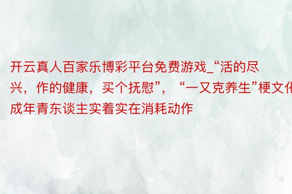 开云真人百家乐博彩平台免费游戏_“活的尽兴，作的健康，买个抚慰”， “一又克养生”梗文化成年青东谈主实着实在消耗动作