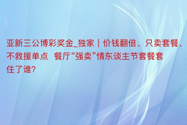 亚新三公博彩奖金_独家｜价钱翻倍、只卖套餐、不救援单点  餐厅“强卖”情东谈主节套餐套住了谁？