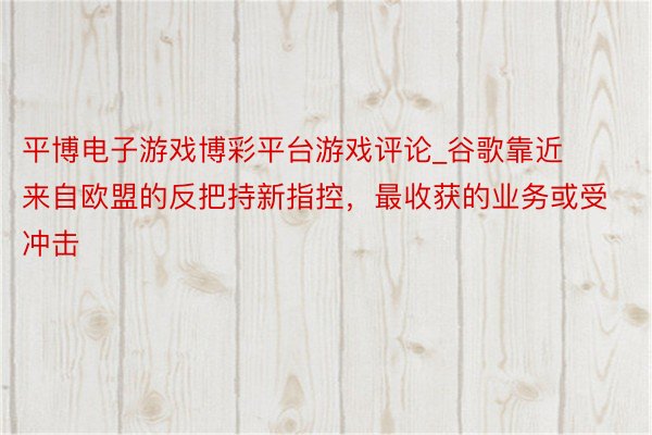 平博电子游戏博彩平台游戏评论_谷歌靠近来自欧盟的反把持新指控，最收获的业务或受冲击