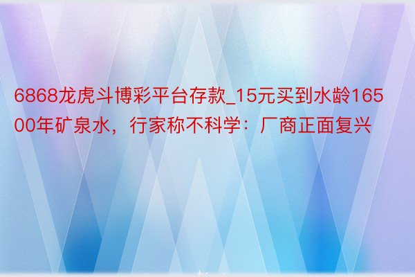 6868龙虎斗博彩平台存款_15元买到水龄16500年矿泉水，行家称不科学：厂商正面复兴