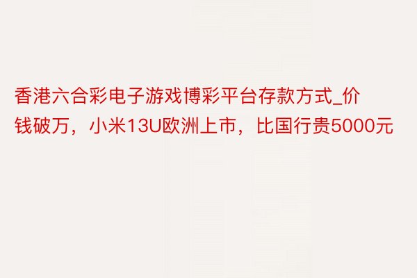 香港六合彩电子游戏博彩平台存款方式_价钱破万，小米13U欧洲上市，比国行贵5000元