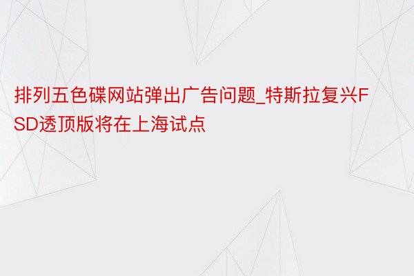 排列五色碟网站弹出广告问题_特斯拉复兴FSD透顶版将在上海试点