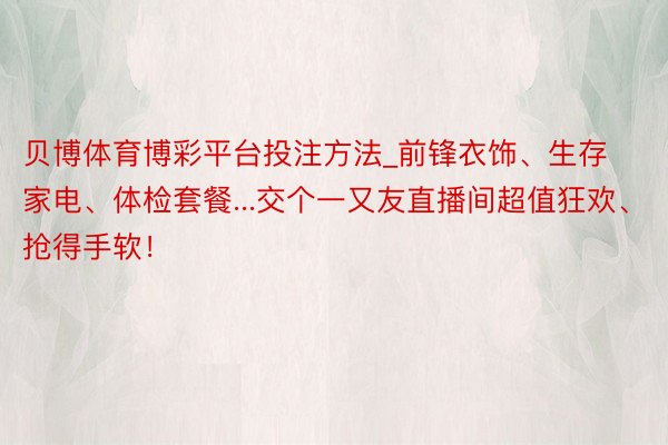 贝博体育博彩平台投注方法_前锋衣饰、生存家电、体检套餐...交个一又友直播间超值狂欢、抢得手软！