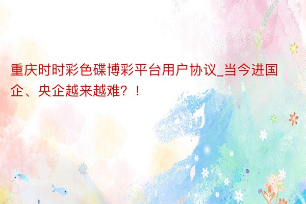 重庆时时彩色碟博彩平台用户协议_当今进国企、央企越来越难？！