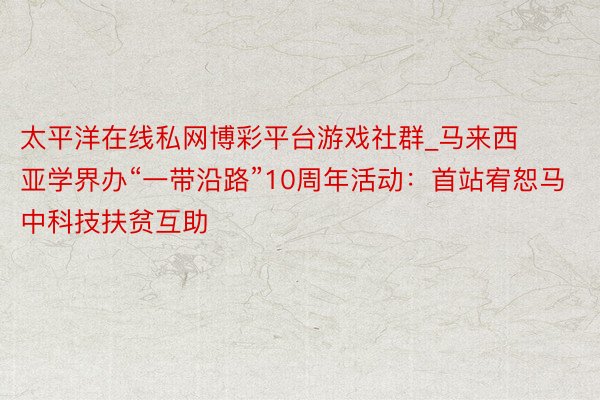 太平洋在线私网博彩平台游戏社群_马来西亚学界办“一带沿路”10周年活动：首站宥恕马中科技扶贫互助