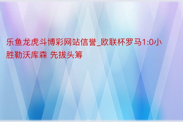 乐鱼龙虎斗博彩网站信誉_欧联杯罗马1:0小胜勒沃库森 先拔头筹