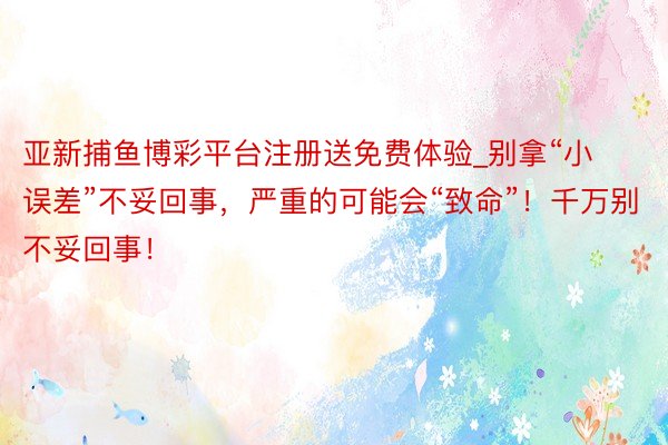 亚新捕鱼博彩平台注册送免费体验_别拿“小误差”不妥回事，严重的可能会“致命”！千万别不妥回事！
