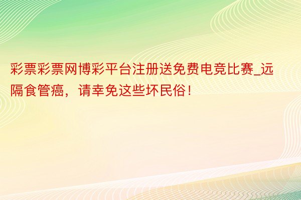 彩票彩票网博彩平台注册送免费电竞比赛_远隔食管癌，请幸免这些坏民俗！