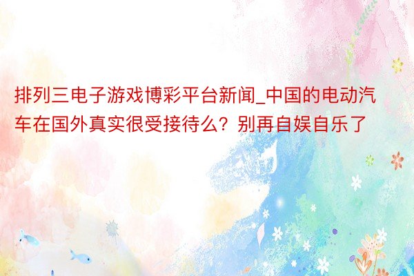 排列三电子游戏博彩平台新闻_中国的电动汽车在国外真实很受接待么？别再自娱自乐了