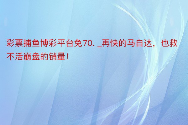 彩票捕鱼博彩平台免70. _再快的马自达，也救不活崩盘的销量！