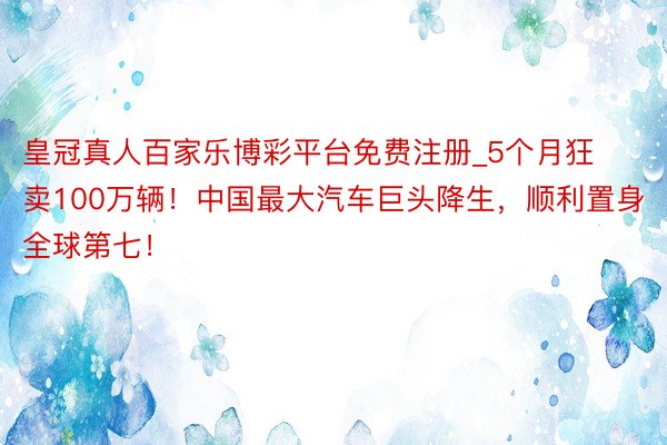 皇冠真人百家乐博彩平台免费注册_5个月狂卖100万辆！中国最大汽车巨头降生，顺利置身全球第七！