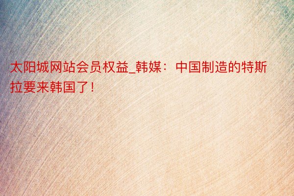 太阳城网站会员权益_韩媒：中国制造的特斯拉要来韩国了！