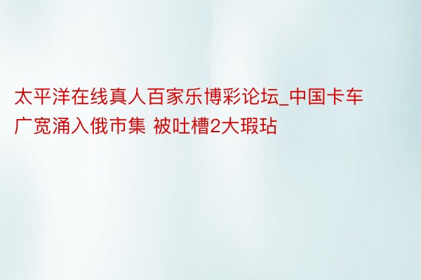 太平洋在线真人百家乐博彩论坛_中国卡车广宽涌入俄市集 被吐槽2大瑕玷