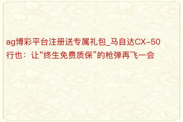 ag博彩平台注册送专属礼包_马自达CX-50行也：让“终生免费质保”的枪弹再飞一会