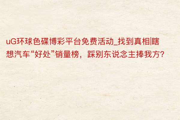 uG环球色碟博彩平台免费活动_找到真相|瞎想汽车“好处”销量榜，踩别东说念主捧我方？