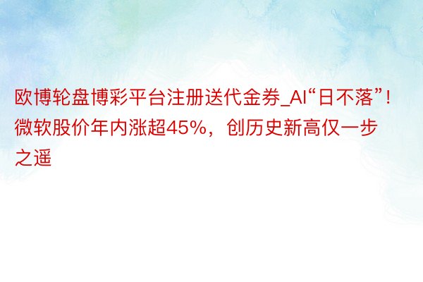 欧博轮盘博彩平台注册送代金券_AI“日不落”！微软股价年内涨超45%，创历史新高仅一步之遥